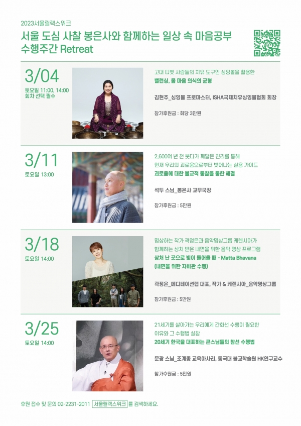 



명상으로 건강한 ‘마음챙김’을 제안하는 ‘서울릴랙스위크(Seoul Relax Week)’가 지난 1일부터 4월 30일까지 서울 도심 일대에서 펼쳐진다.

서울릴랙스위크는 시민과 전문가가 명상, 마음챙김 등과 관련된 최신 정보와 프로그램을 공유한다. 국내·외 명상 관련 전문가 및 기관·단체 등에는 네트워킹을 통한 정보 습득 기회를, 일반 시민에게는 명상을 통한 치유·힐링과 행복 증진 대안을 제시한다.

이번 프로그램은 △담마토크(Dhamma Talk) △수행주간(Retreat) △마음이 쉬는 곳(Relax Spot & Program) 등이다.

‘담마토크’는 구글SIY(Search Inside Yourself) 개발자 차드 멩 탄의 ‘명상의 핵심 불교!’와 대한불교조계종 총무원장 진우 스님의 ‘현대사회에서 禪·명상의 역할’을 주제로 각각 현대사회 명상의 필요성과 마음의 평화에 이르는 길 등을 조명한다.

이어 ‘이 시대, 불교는 무엇을 해야 하는가?(현대 과학 시대, 불교의 역할과 가치)’를 주제로 열리는 진우 스님과 차드 멩 탄의 대담은 ‘현대 과학 시대의 불교가 가진 역할과 가치’에 대해 의견을 나눈다.







‘수행주간’은 4일부터 25일까지 매주 토요일 총 4회, 서울 봉은사 보우당에서 진행되는 ‘일상 속 마음 챙김 공부’ 프로그램이다. 지난 4일 오전 11시와 오후 2시에는 김현주 국제치유싱잉볼협회장의 ‘밸런싱, 몸 마음 의식의 균형(싱잉볼 밸런싱 테라피)’을 진행했다.

11일 오후 1시 봉은사 교무국장 석두 스님의 ‘괴로움에 대한 불교적 통찰을 통한 해결’ 강연에 이어 명상하는 작가 곽정은과 음악명상그룹 케렌시아의 ‘상처난 곳으로 빛이 들어올 때-Metta Bhavana’(18일 오후 2시), 동국대학교 불교학술원 HK연구교수 문광 스님의 ‘20세기 한국을 대표하는 큰스님들의 참선 수행법’(25일 오후 2시) 프로그램이 진행한다.



